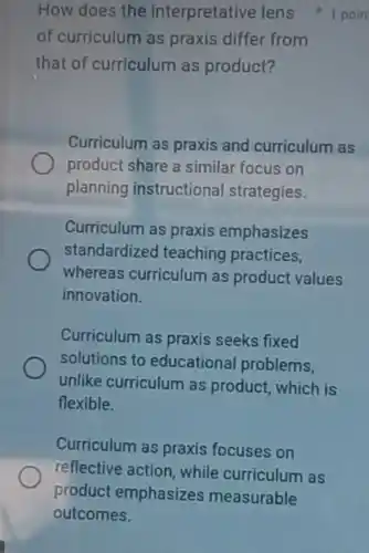 How does the interpretative lens 1 poin
of curriculum as praxis differ from
that of curriculum as product?
Curriculum as praxis and curriculum as
product share a similar focus on
planning instructional strategies.
Curriculum as praxis emphasizes
standardized teaching practices.
whereas curriculum as product values
innovation.
Curriculum as praxis seeks fixed
solutions to educationa problems.
unlike curriculum as product, which is
flexible.
Curriculum as praxis focuses on
reflective action, while curriculum as