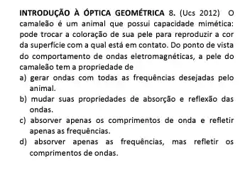 INTRODUCÁO A OPTICA GEOMETRICA 8.(Ucs 2012) O
camaleão é um animal que possui capacidade mimética:
pode trocar a coloração de sua pele para reproduzir a cor
da superficie com a qual está em contato . Do ponto de vista
do comportamento de ondas eletromagnéticas, a pele do
camaleão tem a propriedade de
a) gerar ondas com todas as frequências desejadas pelo
animal.
b) mudar suas propriedades de absorção e reflexão das
ondas.
c) absorver apenas os comprimentos de onda e refletir
apenas as frequências.
d) absorver apenas as frequências, mas refletir os
comprimentos de ondas.