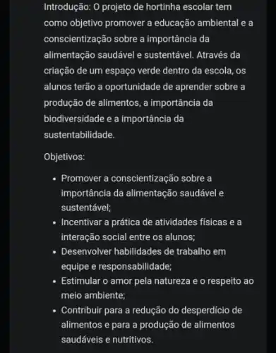 Introdução: 0 projeto de hortinha escolar tem
como objetivo promover a educação ambiental e a
conscientização sobre a importância da
alimentação saudável e sustentável. Através da
criação de um espaço verde dentro da escola, os
alunos terão a oportunidade de aprender sobre a
produção de alimentos, a importância da
biodiversidade e a importância da
sustentabilidade.
Objetivos:
- Promover a conscientização sobre a
importância da alimentação saudável e
sustentável;
- Incentivar a prática de atividades físicas e a
interação social entre os alunos;
- Desenvolver habilidades de trabalho em
equipe e responsabilidade;
- Estimular o amor pela natureza e o respeito ao
meio ambiente;
- Contribuir para a redução do desperdício de
alimentos e para a produção de alimentos
saudáveis e nutritivos.