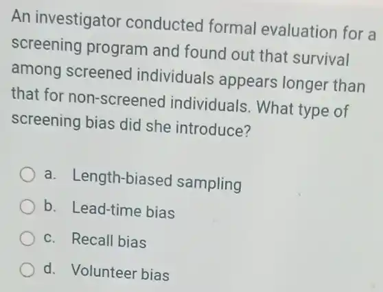 An investigator conducted formal evaluation for a
screening program and found out that survival
among screened individuals appears longer than
that for non -screened individuals . What type of
screening bias did she introduce?
a . Length-biasec sampling
b. Lead-time bias
c. Recall bias
d. Volunteer bias