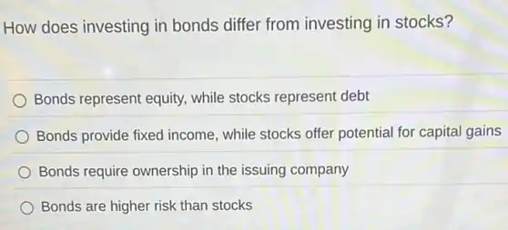 How does investing in bonds differ from investing in stocks?
Bonds represent equity while stocks represent debt
Bonds provide fixed income, while stocks offer potential for capital gains
Bonds require ownership in the issuing company
Bonds are higher risk than stocks