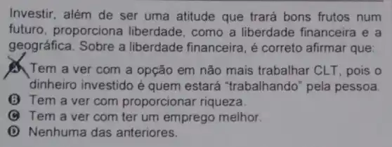 Investir, além de ser uma atitude que trará bons frutos num
futuro proporciona liberdade, como a liberdade financeira e a
geográfica. Sobre a liberdade financeira, é correto afirmar que
Tem a ver com a opção em não mais trabalhar CLT, pois o
dinheiro investido é quem estará "trabalhando" pela pessoa
(3) Tem a ver com proporcionar riqueza.
C Tem a vercom ter um emprego melhor.
D Nenhuma das anteriores.