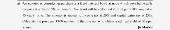 a) An investor is considering purchasing a fixed interest bond at issue which pays half-yearly
coupons at a rate of 6%  per annum. The bond will be redeemed at ￡105 per f100 nominal in
10 years' time. The investor is subject to income tax at 20%  and capital gains tax at 25% 
Calculate the price per ￡100 nominal if the investor is to obtain a net real yield of 5%  per
annum.
[6 Marks]