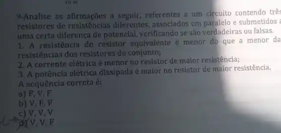 io o
9-Analise as afirmações a seguir, referentes a um circuito contendo trê
resistores de diferentes, associados em paralelo e submetidos
uma certa diferença de potencial, verificando se são verdadeiras ou falsas.
1. A resistência do resistor equivalente é menor do que a menor da
resistências dos resistores do conjunto;
2. A corrente elétrica é menor no resistor de maior resistência;
3. A potência elétrica dissipada é maior no resistor de maior resistência.
A sequência correta é:
a) F, V . F
b) V, F , F
c) V, V, V
d V, V, F