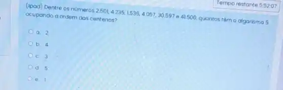 (ipad) Dentre os números 2.501,4.235,1.536,4.057,30.597 e 41.500, quantos têm o algarismo 5
ocupando a ordem das centenas?
a. 2
b. 4
c. 3
d. 5
e.