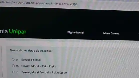 ipar.com/mod/qu iz/attempt.php?attempt =194638cmid=2495
nia Unipar
Quais são os tipos de Assédio?
a. Sexual e Moral
b. Sexual, Moral e Psicológico
c. Sexual, Moral Verbal e Psicológico