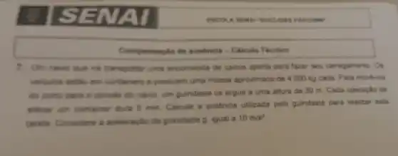 ISENAI
7. Um navis que is transportar uma encomenda de carros aporta para fazer seu carregamento. Os
velculos eatle em containers e possuem uma massa aproximada de 4.000 kg cada Para movel-los
do ports pars o conves do navio, um guindaste os ergue a uma altura de 30 m. Cada operação de
elever um container dure 5 min Calcule a potência utilizada pelo guindaste para realizar esta
tareta Considere a aceleração da gravidade 9. igual a
10m/s^2
Compensacilo de ausencia-Calcule Tecnico