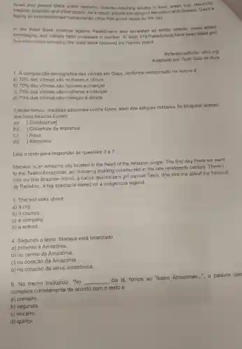 Israel also placed Gaza under hermetic closure -blocking access to food water, fuel, electricity.
medical supplies, and other goods. As a result people are dying of starvation and disease. Gaza is
facing an unprecedentec humanitarian crisis that grows worse by the day.
In the West Bank violence against Palestinians also escalated as settler attacks, mass arrest
campaigns, and military raids increased in number. At least 479 Palestinians have been killed and
hundreds more injured in the West Bank following the Hamas attack.
Referência/fonte: afsc.org
Adaptado por Tudo Sala de Aula
1. A composição demográfica das vitimas em Gaza conforme mencionado na noticia é:
70%  das vitimas são mulheres e idosos
a)
b) 70% 
das vitimas são homens e crianças
C) 70%  das vitimas são mulheres e crianças
d) 70%  das vitimas são crianças e idosos
2.Israel tomou medidas adicionais contra Gaza, além dos ataques militares, foi bloquear acesso
aos itens básicos.Exceto:
a) ) Combustivel
b) ) Cobertura da imprensa
c) ) Agua
d) ) Alimentos
Leia o texto para responder às questôes 3 a 7:
Manaus is an amazing city located in the heart of the Amazon jungle. The first day there we went
to the Teatro Amazonas an imposing building constructed in the late nineteenth century. There I
met my first Brazilian friend, a native descendan girl named Tainá. She told me about the Festival
de Parintins, a big spectacle based on a indigenous legend.
3. The text talks about:
a) a city
b) a country.
c) a company.
d) a school.
4. Segundo o texto Manaus está localizado
a) próximo à Amazônia.
b) no centro da Amazônia.
c) no coração da Amazônia.
d) no coração da selva amazônica.
5. No trecho traduzido : "No
__
dia lá, fomos ao Teatro Amazonas...", a palavra que
completa corretamente de acordo com o texto é
a) primeiro.
b) segundo.
c) terceiro.
d) quinto.