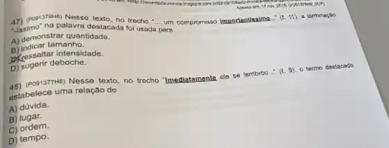 -issimo na palavra destacada tersebut __
para
na palavra destacada trecho a. um compromisso Importantissime...
(2.11) 8 torminação
A) demonstrar quantidade.
B) Indicar tamanho.
D. pessaltar intensidade.
D) sugerir deboche.
48)(PO91377H6) Nesse texto, no trecho "mediatamente ele se lembrou..." (1.5) o termo destacado
estabelece uma relação de
A) dúvida.
B) lugar.
C) ordem.
D) tempo.