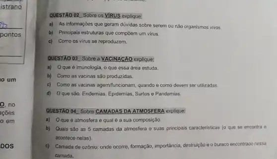 istrano
pontos
um
o, no
acoes
em
DOS
QUESTÃO 02 Sobre os VIRUS explique:
a) As informações que geram dúvidas sobre serem ou não organismos vivos.
b) Principais estruturas que compōem um virus.
c) Como os virus se reproduzem.
QUESTÃO 03 Sobre a VACINACÁO explique:
a) 0 que é imunologia, o que essa área estuda.
b) Como as vacinas são produzidas.
c) Como as vacinas agem/funcionam, quando e como devem ser utilizadas.
d) Oque são Endemias, Epidemias , Surtos e Pandemias.
QUESTÃO 04 Sobre CAMADAS DA ATMOSFERA explique:
a) Oqueé atmosfera e qual é a sua composição.
b) Quais são as 5 camadas da atmosfera e suas principais caracteristicas (o que se encontra e
acontece nelas).
c) Camada de ozônio: onde ocorre, formação , importância, destruição e 0 buraco encontrado nessa
camada.