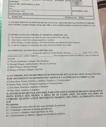 Itapora-MS, DEZEMBRO de 2024.
Aluno
__
Professor (a): Adriane Leao
Exame Arte
1) UM DOS PRINCIPAIS PONTOS DE MUTACÃO DA ARTE DO SÉCULO XX FOI O CUBISMO,
QUE DUROU COMO FORMA PURA DE 1908 A 1914. COMO SURGIU O ESTILO CUBISTA? (1,0)
2) EM RELACÃO AO CUBISMO, É CORRETO AFIRMAR: (1,0)
a) Os materiais utilizados nas obras de arte eram somente óleo sobre tela
b) Duas fases, sendo elas cubismo analítico e sintético
c) Pablo Picasso, Georges Braque e Piet Munch foram seus artistas de maior destaque.
d) 0 uso de colagens na elaboração das obras desse movimento foi evitado.
3) COMPLETE AS COLUNAS A SEGUIR: (1,0)
__ inventavam uma nova forma de arte, chamada __ Entre 1912 e 1914,
juntamente com o pintor espanhol __ , cles incorporaram letras em estêncil e tiras de papel às
pinturas.
a) Wassily Kandinsky, colagem Piet Mondrian
b) Georges Braque , neoplasticismo, Wassily Kandinsky
c) Pablo Picasso, abstrata , Braque
d) Braque e Picasso , colagem, Juan Gris
4) 0 CUBISMO, FOI UM DOS PRINCIPAIS PONTOS DE MUTACÃO DA ARTE NO SECULO XX,
ESSE MOVIMENTO FOI DIVIDIDO EM? ASSINALL A ALTERNATIVA CORRETA: (1,0)
a) Cinco fases: Inicial Primitivo, Analitico, Sintético e Contemporâneo
b) Quatro fases: Inicial Primitivo, Analítico e Contemporâneo
c) Três fases: Primitivo Analítico e Sintético
d) Duas fases: Analitico e Sintético
5) NO INICIO DO SÉCUL 0, EM PARIS, PABL O PICASSO E GEORGES BRAQUE CRIARAM UM
NOVO ESTILO QUE MUDOU A IDEIA DE SE FAZER ARTE ESTAMOS FALANDO DO
CUBISMO. QUANTO A ESTE MOVIMENTO MARQUE UMA UNICA AL TERNATIVA FALSA.
(1,0)
Os cubistas:
a) ( ) Romperam com a ideia de arte como imitação da natureza.
b) ( ) Passaram a valorizar as formas geométricas.
c) ( )A coréo elemento mais importante da obra.
d)
Reproduziam os objetos e figuras em dezenas de pedaços.