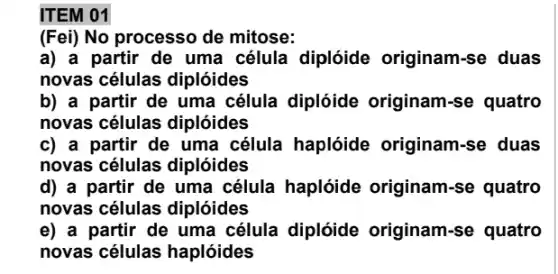 ITEM 01
(Fei) No processo de mitose:
a) a partir de uma célula diplóide originam-se duas
novas células diplóides
b) a partir de uma célula diplóide originam-se quatro
novas células diplóides
c) a partir de uma célula haplóide originam-se duas
novas células diplóides
d) a partir de uma célula haplóide originam-se quatro
novas células diplóides
e) a partir de uma célula diplóide originam-se quatro
novas células haplóides