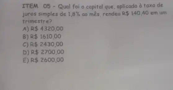 ITEM 05 - Qual foi o capital que , aplicado à taxa de
juros simples de 1,8%  ao mês, rendeu R 140,40em um
trimestre?
A) R 4320,00
B) R 1610,00
C) R 2430,00
D) R 2700,00
E) R 2600,00