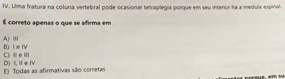 IV. Uma fratura na coluna vertebral pode ocasionar tetraplegia porque em seu interior há a medula espinal.
É correto apenas o que se afirma em
A) 111
B) le IV
C) II e III
D) I, II e IV
E) Todas as afirmativas são corretas