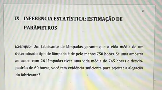 IX INFERÊNCIA ESTATÍSTICA ESTIMAçãO DE
PARÂMETROS
Exemplo: Um fabricante de lâmpadas garante que a vida média de um
determinado tipo de lâmpada é de pelo menos 750 horas. Se uma amostra
ao acaso com 26 lâmpadas tiver uma vida média de 745 horas e desvio-
padrão de 60 horas você tem evidência suficiente para rejeitar a alegação
do fabricante?