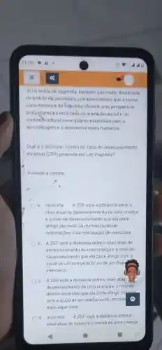 Ja na teoria de Vygotsky, tambérn que muito destacada
no ambito da psicologia compreendemos que a teoria
sócio-histórica de Vygotsky oferece uma perspectiva
profundamente enraizada na interação social e no
contextb cultural como pilares essenciais para a
aprendizagem e o desenvolvimento humanos
Qual é a definição correta da zona de desenvolvimento
proximal (ZDP) proposta por Lev Vygotsky?
Assinale a correta
a.Incorreta A ZDP está a distáncia entre o
nivel atual de desenvolvimento de uma criança
e o nivel de desenvolvimento que ela pode
atingir por meio da memorização de
informações e da reprodução de exercicios
b. A ZDP está a distância entre o nivel atual de
desenvolvimento de uma criança e o nivel de
desenvolvimento que ela pode atingir com a
ajuda de um computador ou de um dispg
eletrónico
c. A ZDP está a distância entre o nivel atual a
desenvolvimento de uma crianca e o nivel de
desenvolvimento que ela pode atingir sozinha
sem a ajuda de um adulto ou de um cole
mais experiente
d. Incorreta A ZDP está a distância entre o
nivel atual de desenvolvimento de uma criança