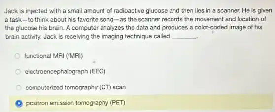 Jack is injected with a small amount of radioactive glucose and then lies in a scanner.He is given
a task-to think about his favorite song-as the scanner records the movement and location of
the glucose his brain A computer analyzes the data and produces a color-coded image of his
brain activity. Jack is receiving the imaging technique called __
functional MRI (fMRI)
electr encephalograph (EEG)
computerized tomography (CT)scan
A positron emission tomography (PET)