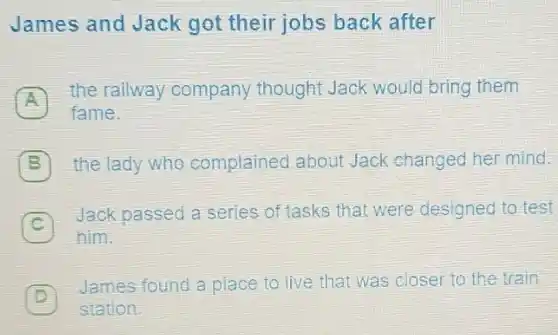 James and Jack got their jobs back after
A
the railway company thought Jack would bring them
fame.
B B the lady who complained about Jack changed her mind.
c
him.
Jack passed a series of tasks that were designed to test
James found a place to live that was closer to the train
station.