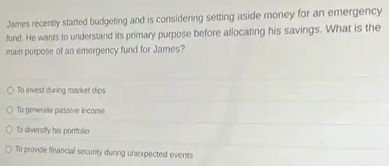 James recently started budgeting and is considering setting aside money for an emergency
fund. He wants to understand its primary purpose before allocating his savings. What is the
main purpose of an emergency fund for James?
To invest during market dips
To generate passive income
To diversify his portfolio
To provide financial security during unexpected events