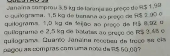 Janaina comprou 3,5 kg de laranja ao preço de
R 1,99
quilograma . 1,5 kg de banana ao preço de R 2,900
quilograma. 1 ,0 kg de feijão ao preço de R 8,920
quilograma e 2 ,5 kg de batatas ao preço de R 3,48o
quilograma . Quanto Janaína recebeu de troco se ela
pagou as compras com uma nota de R 50,00 ?