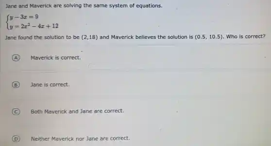 Jane and Maverick are solving the same system of equations.
 ) y-3x=9 y=2x^2-4x+12 
Jane found the solution to be (2,18) and Maverick believes the solution is (0.5,10.5) . Who is correct?
A Maverick is correct.
B Jane is correct.
C Both Maverick and Jane are correct.
D Neither Maverick nor Jane are correct.