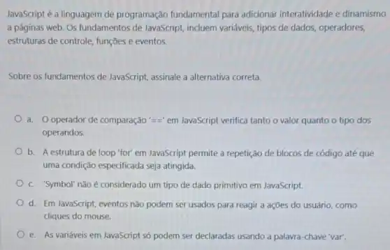 JavaScript é a linguagem de programação fundamental para adicionar interatividade e dinamismo
a páginas web. Os fundamentos de JavaScript incluem variáveis, tipos de dados, operadores,
estruturas de controle funções e eventos.
Sobre os fundamentos de JavaScript, assinale a alternativa correta.
a. Ooperador de comparação '=equiv ' em JavaScript verifica tanto o valor quanto o tipo dos
operandos.
b. A estrutura de loop "for" em JavaScript permite a repetição de blocos de código até que
uma condição especificada seja atingida.
C. 'Symbol'nãoé considerado um tipo de dado primitivo em JavaScript.
d. Em JavaScript, eventos não podem ser usados para reagir a ações do usuário, como
cliques do mouse.
e. As variáveis em JavaScript só podem ser declaradas usando a palavra -chave 'var'.