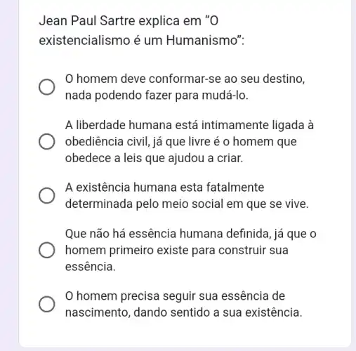 Jean Paul Sartre explica em "O
existencialismo é um Humanismo".
homem deve conformar-se ao seu destino,
nada podendo fazer para mudá-lo.
A liberdade humana está intimamente ligada à
obediência civil, já que livre é 0 homem que
obedece a leis que ajudou a criar.
A existência humana esta fatalmente
determinada pelo meio social em que se vive.
Que não há essência humana definida, já que o
homem primeiro existe para construir sua
essência.
homem precisa seguir sua essência de
nascimento, dando sentido a sua existência.