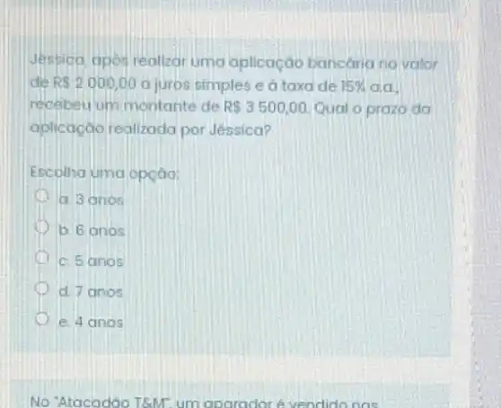 Jessioa, apos realizar uma aplicação bancaria no valor
de R 2000,00 a juros simples e a taxa de 15%  da
recebeu um montante de R 3500,00 Qual o prazo da
aplicação realizada por Jéssica?
Escolha uma opção:
a. 3 anos
b. 6 anos
c. 5 anos
D d. 7 anos
e. 4 anos
No 'Atacadão T&M. um aparadoré vendido nas