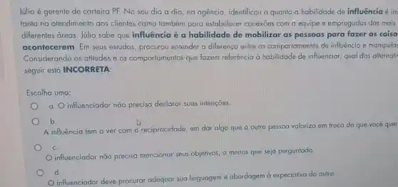 Júlio é gerente de carteira PF. No seu dia a dia , na agência , identificou o quanto a habilidade de influência é im
tanto no atendimento aos clientes como também para estabelecer conexōes com a equipe e empregados das mais
diferentes areas . Júlio sabe que influência é a habilidade de mobilizar as pessoas para fazer as coisa
acontecerem . Em seus estudos , procurou entender a diferença entre os comportamentos de influência e manipula
Considerando as atitudes e os comportamentos que fazem referência à habilidade de influenciar, qual das alternati
seguir está INCORRETA:
Escolha uma:
a. influenciador não precisa declarar suas intençoes.
b.
A influência tem a ver com a reciprocidade, em dar algo que a outra pessoa valoriza em troca do que você quer
C.
influenciador não precisa mencionar seus objetivos, a menos que seja perguntado.
d.
influenciador deve procurar adequar sua linguagem e abordagem à expectativa do outro.