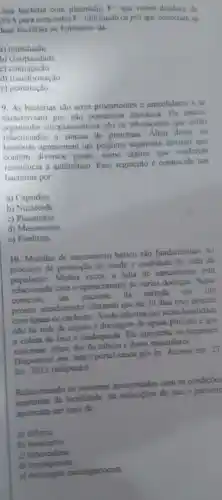 Jma bactéria com plasmidio F+age
como doadora de
DN A para uma outra F-utilizando os pili que conectam as
luas bactérias no fenomeno da
a)transdução
b)cissipandade
c)conjugacão
d)transformação
e)gemulação
9. As bactérias são seres procariontes e unicelulares e se
caractcrizam por não possuirem cariotoca.
O_(2) unicos
organoides citoplasmáticos são 0s ribossomos que estǎo
relacionados a sintese de proteinas . Além disso,as
bacterias apresentam um pequeno segmento circular que
contém diversos genes . como alguns que conferem
resistência a antibiótico . Esse segmento é conhecido nas
bacterias por.
a)Capsideo
b)Nucleoide
C)Plasmideo
d)Mesossomo
e)Fimbrias
10 . Medidas de sancamento básico são fundamentais no
processo de promoção de saude c qualidade de vida da
população . Muitas vezes,a falta de sancamento está
relacionada com o aparecimento de várias doencas Nesse
contexto, um paciente . đá entrada cm um
pronto atendimento relatando que há 30 dias teve contato
com aguas dc enchente .Ainda informa que nesta localidade
nào há rede de esgoto e drenagem de águas pluviais e que
a coleta de lixo é inadequada Ele apresenta , os seguintes
sintomas febre, dor e dores musculares
Disponive I cm http://portal saude gov.br Acesso em 27
fev 2012 (adaptado)
Relacionando os sintomas apresentados com as condicôes
sanitárias đa localidade . há indicaçōes de que o paciente
aprosenta um caso de
a) difteria
b)botulismo
C tuberculose
d)leptospirose
e meningite meningococica.