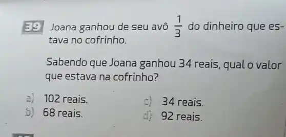 Joana ganhou de seu avô (1)/(3) do dinheiro que es-
tava no cofrinho.
Sabendo que Joana ganhou 34 reais, qual o valor
que estava na cofrinho?
a) 102 reais.
34 reais.
5) 68 reais.
92 reais.