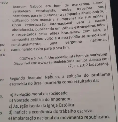 Joaquim Nabuco era bom de marketing como
verdadeiro estrategista . soube trabalhar nos
bastidores para impulsionar a campanha abolicionista,
utilizando com maestria a imprensa de sua época.
Criou repercussão internaciona
abolicionista , publicando em jornais estrangeiros lidos
e respeitados pelas elites brasileira com isso, a
campanha ganhou vulto e a escravidão se tornou um
constrangime to.uma
vergonha
nacional,
caminhando assim para o seu fim.
COSTA e SILVA, P Um abolicionista bom de marketing.
Disponível em :www .revistadehist oria.com.br. Acesso em:
27 jan. 2012 (adaptado).
Segundo Joaquim Nabuco, a solução do problema
escravista no Brasil ocorreria como resultado da:
a) Evolução moral da sociedade.
b) Vontade política do Imperador.
c) Atuação isenta da Igreja Católica.
d) Ineficácia econômica do trábalho escravo.