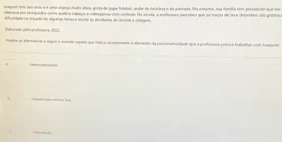 Joaquim tem seis anos e é uma criança muito ativa, gosta de jogar futebol, andar de bicicleta e de patinete.No entanto, sua familia tem percebido que ele
interesse por brinquedos como quebra-cabeças e videogames com controle. Na escola.a professora percebeu que os traços de seus desenhos são grotesc
dificuldade no traçado de algumas letras e resiste as atividades de recorte e colagem.
Elaborado pela professora, 2022
Analise as alternativas a seguir e assinale aquela que indica corretamente o elemento da psicomotricidade que a professora precisa trabalhar com Joaquim:
A.	Exteroceptividade.
B.
Coordenação motora fina.
Lateralidade.