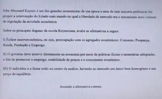 John Maynard Keynes é um dos grandes economistas de sua época e uma de suas maiores polêmicas foi
propor a intervenção do Estado num mundo no qual a liberdade de mercado era o mecanismo mais comum
de regulação da atividade econômica.
Sobre os principais dogmas da escola Keynesiana, avalie as afirmativas a seguir.
1) Enfase macroeconômica, ou seja, preocupação com os agregados econômicos:Consumo, Poupança,
Renda, Produção e Emprego.
II) O governo deve intervir diretamente na economia por meio de politicas fiscais e monetárias adequadas,
a fim de promover o emprego, estabilidade de preços e o crescimento econômico.
III) O individuo e a firma estão no centro da análise, havendo no mercado um único bem homogêneo e um
preço de equilibrio
Assinale a alternativa correta