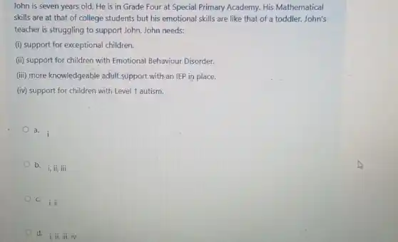 John is seven years old. He is in Grade Four at Special Primary Academy. His Mathematical
skills are at that of college students but his emotional skills are like that of a toddler.John's
teacher is struggling to support John. John needs:
(i) support for exceptional children.
(ii) support for children with Emotional Behaviour Disorder.
(iii) more knowledgeable adult support with-an IEP in place.
(iv) support for children with Level 1 autism.
a. i
b.
i,ii,iii
c.
i,ii
d i, ii, iii, iv