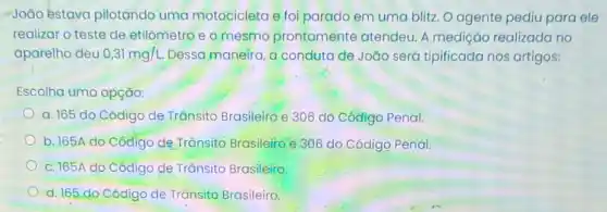 João estava pilotando uma motocicleta e foi parado em uma blitz O agente pediu para ele
realizar o teste de etilômetro e o mesmo prontamente atendeu A medição realizada no
aparelho deu 0,31mg/L. Dessa maneira, a conduta de João seró tipificada nos artigos:
Escolha uma opção:
a. 165 do Código de Trânsito Brasileiro e 306 do Código Penal.
b. 165A do Código de Trǎnsito Brasileiro e 306 do Código Penal
c. 165A do Código de Trânsito Brasileito
d. 165 do Código de Trânsito Brasileiro.