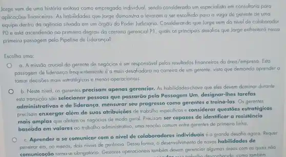 Jorge vem de uma história exitosa como empregado individual , sendo considerado um especialista em consultoria para
aplicações financeiras. As habilidades que Jorge demonstra o levaram a ser escolhido para a vaga de gerente de uma
equipe dentro da agencia situada em um órgão do Poder Judiciário . Considerando que Jorge vem do nivel de colaborador
PO está ascendendo ao primeiro degrau da carreira gerencial P1, quais os principais desafios que Jorge enfrentará nessa
primeira passagem pelo Pipeline de Liderança?
Escolha uma:
a. A missão crucial do gerente de negócios é ser responsável pelos resultados financeiros da área/empresa. Esta
passagem de liderança frequente mente é a mais desafiadora na carreira de um gerente, visto que demanda aprender a
tomar decisões mais estratégicas e menos operacionais.
o
b. Neste nivel, os gerentes precisam apenas gerenciar.As habilidades-cl have que eles devem dominar durante
esta transição são selecionar pessoas que passarão pela Passagem Um designar-lhes tarefas
administrativas e de liderança mensurar seu progresso como gerentes e treiná-las. Os gerentes
precisam enxergar além de suas atribuiçōes de trabalho especificas e considerar questōes estratégicas
mais amplas que afetam os negócios de modo geral. Precisam ser capazes de identificar a resistencia
baseada em valores ao trabalho administrativo, uma reação comum entre gerentes de primeira linha.
c. Aprender a se comunicar com o nivel de colaboradores individuais é o grande desafio agora Requer
penetrar em, ao menos dois niveis de gerência Dessa forma, o desenvolvimento de novas habilidades de
comunicação torna-se obrigatório Gestores operacionais também devem gerenciar algumas áreas com as quais não
esconhecido. como também