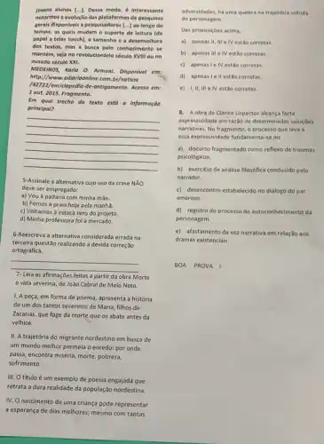 jovens alunos [...]. Desse modo, é interessante
notarmos a evolução das plataformas de pesquisas
gerais disponivels a pesquisadores [...] ao longo do
tempo, as quals mudam o suporte de leitura (de
papel a telas touch),o tamanho e a desenvoltura
dos textos, mas a busca pelo conhecimento se
mantém, seja no revolucionário século XVIII ou no
ousado século XXI.
MEDEIROS,Karla O. Armani. Disponivel em:
http://www.odiorioonline.com br/noticia
lenciclopedia-de-antigamente Acesso em:
1 out. 2015. Fragmento.
Em qual trecho do texto está a informação
principal?
__
5-Assinale a alternativa cujo uso da crase NĂO
deve ser empregado:
a) Vou à padaria com minha mǎe.
b) Fomos à praia hoje pela manhã.
c) Voltamos à estaca zero do projeto.
d) Minha professora foi à mercado.
6-Reescreva a alternativa considerada errada na
terceira questão realizando a devida correção
ortográfica.
__
7- Leia as afirmações feitas a partir da obra Morte
e vida severina, de João Cabral de Melo Neto.
1. A peça, em forma de poema, apresenta a história
de um dos tantos severinos de Maria, filhos de
Zacarias, que foge da morte que os abate antes da
velhice.
II. A trajetória do migrante nordestino em busca de
um mundo melhor permeia o enredo: por onde
passa, encontra miséria, morte pobreza,
sofrimento.
III. O título é um exemplo de poesia engajada que
retrata a dura realidade da população nordestina.
IV. O nascimento de uma criança pode representar
a esperança de dias melhores; mesmo com tantas
adversidades, há uma quebra na trajetória sofrida
do personagem.
Das proposiçbes acima,
a) apenas II, III e IV estão corretas.
b) apenas III e IV estão corretas
c) apenasie IV estão corretas.
d) apenasi ellestão corretas.
e) I,II, III e IV estão corretas.
8. A obra de Clarice Lispector alcança forte
expressividade em razão de determinadas soluções
narrativas. No fragmento, o processo que leva a
essa expressividade fundamenta-se no
a) discurso fragmentado como reflexo de traumas
psicológicos.
b) exercicio de análise filosófica conduzido pelo
narrador.
c) desencontro estabelecido no diálogo do par
amoroso.
d) registro do processo de autoconhecimento da
personagem.
e) afastamento da voz narrativa em relação aos
dramas existenciais.
BOA PROVA I