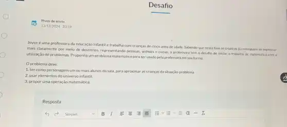 Joyce é uma professora da educação infantil e trabalha com crianças de cinco anos de idade.Sabendo que nesta fase as crianças já conseguem se expressar
mais claramente por meio de desenhos, representando pessoas, animais e coisas a professora tem o desafio de iniciar o trabalho de matemática com a
utilização de problemas.Proponha um problema matemático para ser usado pela professora em sua turma.
Oproblema deve:
1. ter como personagem um ou mais alunos da sala, para aproximar as crianças da situação problema.
2. usar elementos do universo infantil.
3. propor uma operação matemática.
Resposta