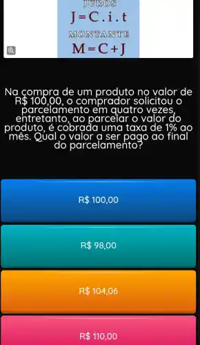 JUIRQ 8
J=C. i.t
ING (O) INT T A INT T B
M=C+J
Na compra de	no valor de
e'm quatro vezes
entretantc ), do parcelar
produto, é cobrada uma taxa de 1%  ao
Qual o	a	pago do final
do parcelame
R 100,00
R 98,00
R 104,06
R 110,00