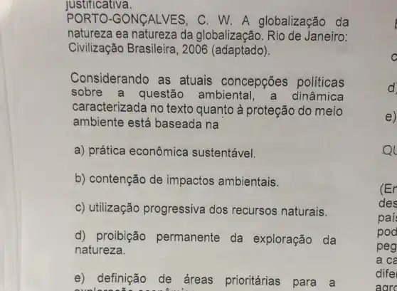 Justificativa.
PORT O-GO NCALV ES, C. W.A globalização da
natureza ea natureza da globalização Janeiro:
Civilização Brasileira, 2006 (adaptado).
Considerando as atuais concepções politicas
sobre a questão ambiental a dinâmica
caracterizada no texto quanto à proteção do meio
ambiente está baseada na
a) prática econômica sustentável.
b) contenção de impactos ambientais.
c) utilização progressiva dos recursos naturais.
d) proibição permanente da exploração da
natureza.
e) definição de áreas prioritárias para a
ovolere
e)
Ql
(Er
des
paí
pod
peg
a ca
dife
aarc