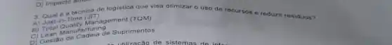 A) Just-in-Time (JIT)
3. Qual é a técnica de logistica que visa otimizar o uso do recursos e reduzir residuos?
B) Total Quality Management (TQM)
C) Lean Manufacturing
D) Gestǎ de Cadeia de Suprimentos