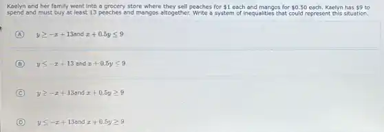 Kaelyn and her family went into a grocery store where they sell peaches for 1 each and mangos for 0.50 each. Kaelyn has 9 to
spend and must buy at least 13 peaches and mangos altogether. Write a system of inequalities that could represent this situation.
A ygeqslant -x+13 and x+0.5yleqslant 9
B yleqslant -x+13 and x+0.5yleqslant 9
C ygeqslant -x+13 and x+0.5ygeqslant 9
D yleqslant -x+13 and x+0.5ygeqslant 9