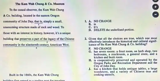 The Kam Wah Chung Co. Museum
To the casual observer the Kam Wah Chung
A. Co. building, located in the eastern Oregon
community of John Day.that is, simply a small,
unassuming structure made of rock and wood. To
those with an interest in history, however, it's a unique
building that preserves a part of the legacy of the Chinese
community in the nineteenth -century American West.
Built in the 1860s.the Kam Wah Chung
1. A. NO CHANGE
B. is
C. it's
D. DELETE the underlined portion.
2. Given that all the choices are true, which one most
effectively introduces the historical and cultural signif-
icance of the Kam Wah Chung & Co. building?
F. NO CHANGE
G. has seven rooms: a front room, an herb shop, two
bedrooms, a stockroom, a general store, and a
kitchen and bunk room.
H. is cooperatively preserved and by the
Oregon Parks and Recreation Department and the
City of John Day.
J. has a kitchen that holds antique tables, a large
woodstove, and a variety of Chinese teas and
cooking utensils.