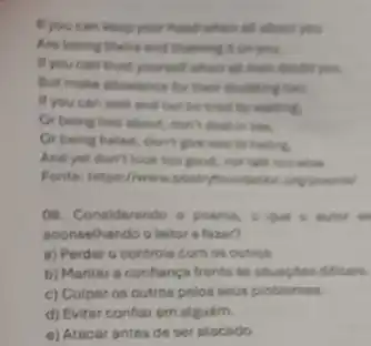 If you can keep your head when all about you
Are losing theirs and blaming it on you.
If you can truet yourself when all then doubt you.
But make allowence for their doubting too;
If you can wait and not be tired by waiting,
Or being lied about don't deal in lies.
Or being hated, don't give way to hating.
And yet don't look too good, nor talk too wise
Fonter: https://www.poetryfoundates ang poemal
09. Considerando o poema
aconselhando o leitor a tazer?
a) Perder o controle com os outros.
b) Manter a confianç frente is situagbes dificais.
c) Culpar os outros pelos seus problemes.
d) Evitar conflar em alguém.
e) Atacarantes de ser stacado