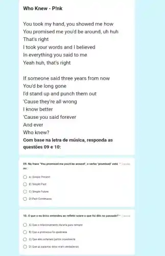 Who Knew - Pink
You took my hand , you showed me how
You promised me you'd be around, uh huh
That's right
I took your words and I believed
In everything you said to me
Yeah huh, that's right
If someone said three years from now
You'd be long gone
I'd stand up and punch them out
"Cause they're all wrong
I know better
"Cause you said forever
And ever
Who knew?
Com base na letra de música, responda as
questões 09 e 10:
09. Na frase "You promised me you'd be around", o verbo "promised"está 2 pontos
no:
A) Simple Present
B) Simple Past
C) Simple Future
D) Past Continuous
10. 0 que o eu lírico entendeu ao refletir sobre o que foi dito no passado?2 pontos
A) Que o relacionamento duraria para sempre
B) Que a promessa foi quebrada
C) Que eles estariam juntos novamente
D) Que as palavras ditas eram verdadeiras