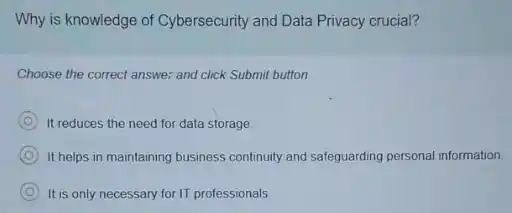 Why is knowledge of Cybersecurity and Data Privacy crucial?
Choose the correct answer and click Submit button.
It reduces the need for data storage.
C It helps in maintaining business continuity and safeguarding personal information.
C It is only necessary for IT professionals