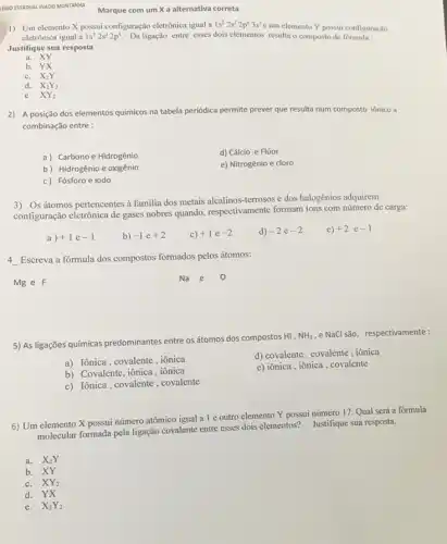 KOIO ESTADUAL INKOO MONTANNA
1) Um elemento X possui configuração eletrónica igual a 1s^22s^22p^63s^2
c um elemento Y possui configuração
eletrônica igual a 1s^22s^22p^4 Da ligação entre esses dois elementos resulta o composto de formula:
Justifique sua resposta
XY
a.
b. YX
C. X_(2)Y
d. X_(2)Y_(2)
e XY_(2)
2) A posição dos elementos químicos na tabela periódica permite prever que resulta num composto iônico id
combinação entre :
a) Carbono e Hidrogênio
d) Cálcio e Flúor
b) Hidrogênio e oxigênio
e) Nitrogênio e cloro
c) Fósforo e iodo
3) Os átomos pertencentes à familia dos metais terrosos e dos halogênios adquirem
configuração eletrônica de gases nobres quando, respectivamente formam ions com número de carga:
a) +1e-1
b) -1e+2
c) +1e-2
d) -2e-2
e) +2 e -1
4 __
Escreva a fórmula dos compostos formados pelos átomos:
Mg e F
Na e
5) As ligações químicas predominantes entre os átomos dos compostos HI,
NH_(3) ,e NaCl são, respectivamente:
a) Iônica, covalente, iônica
d) covalente, covalente , iônica
b) Covalente, iônica, iônica
e) iônica, iônica, covalente
c) Iônica, covalente, covalente
6) Um elemento X possui número atômico igual a 1 e outro elemento Y possui número 17 Qual será a fórmula
molecular formada pela ligação covalente entre esses dois elementos? Justifique sua resposta.
a. X_(2)Y
b. XY
C. XY_(2)
d. YX
e. X_(2)Y_(2)
Marque com um X a alternativa correta