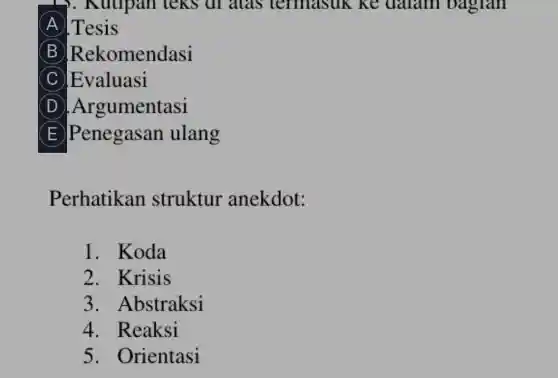 ). Kutipan teks at alas termasuk ke daram oaglan
A .Tesis
B Rekomendasi
C Evaluasi
D .Argumentasi
E Penegasan ulang
Perhatikan struktur anekdot:
1. Koda
2. Krisis
3. Abstraksi
4. Reaksi
5. Orientasi