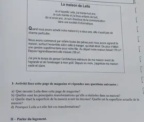 La maison de Leila
Je suis mariée et j'ai trois enfants de huit.
Je m'appelle Leila, j'ai trente-huit ans.
dix et onze ans. Je suis directrice de la communication
dans une société d'informatique.
Quand nous avons acheté notre maison il y a deux ans, elle n'avait pas de
charme particulier.
Nous avons commencé par refaire toutes les pieces puis nous avons agrandi la
maison, surtout l'ensemble salon salle à manger , qui était étroit. De plus il fallait
une cambre supplémentaire pour notre fille. Au départ notre maison faisait
170m^2
Depuis l'agrandissemen elle mesure 230m^2
J'ai pris le temps de penser l'architecture intérieure de ma maison avant de
l'agrandir et de l'aménager à mon goũt. Depuis six mois, j'apprécie ma maison
vaste et claire.
I- Activité lisez cette page de magazine et répondez aux questions suivantes :
a) Que raconte Leila dans cette page de magazine?
b) Quelles sont les principales transformations qu'elle a réalisées dans sa maison?
c) Quelle était la de la maison avant les travaux? Quelle est la superficie actuelle de la
maison?
d) Pourquoi Leila a-t-elle fait ces transformations?
II-Parler du logement.